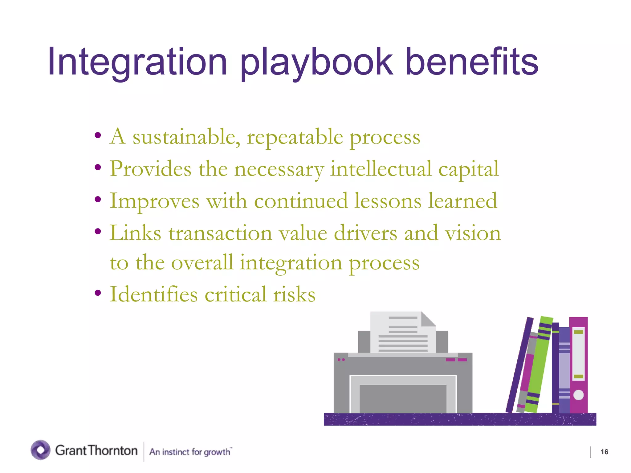 Integration playbook benefits
• A sustainable, repeatable process
• Provides the necessary intellectual capital
• Improves with continued lessons learned
• Links transaction value drivers and vision
to the overall integration process
• Identifies critical risks
16
 