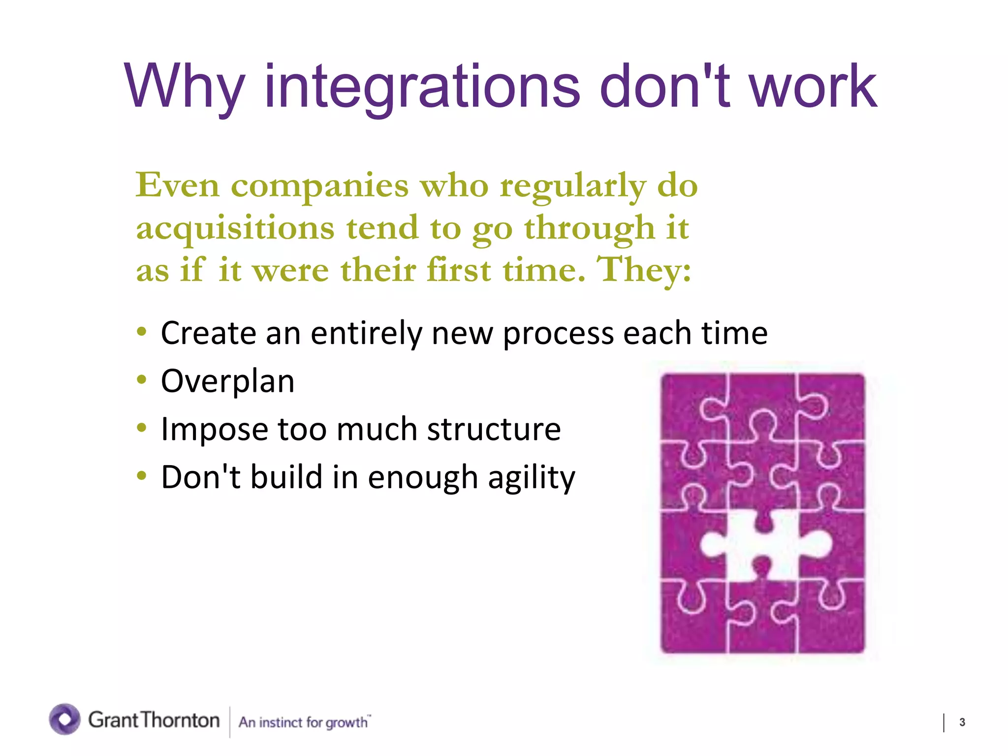 Why integrations don't work
Even companies who regularly do
acquisitions tend to go through it
as if it were their first time. They:
• Create an entirely new process each time
• Overplan
• Impose too much structure
• Don't build in enough agility
3
 