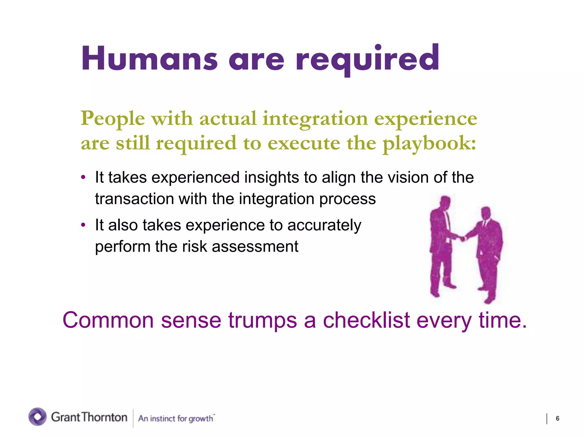 Humans are required
People with actual integration experience
are still required to execute the playbook:
• It takes experienced insights to align the vision of the
transaction with the integration process
• It also takes experience to accurately
perform the risk assessment
6
Common sense trumps a checklist every time.
 