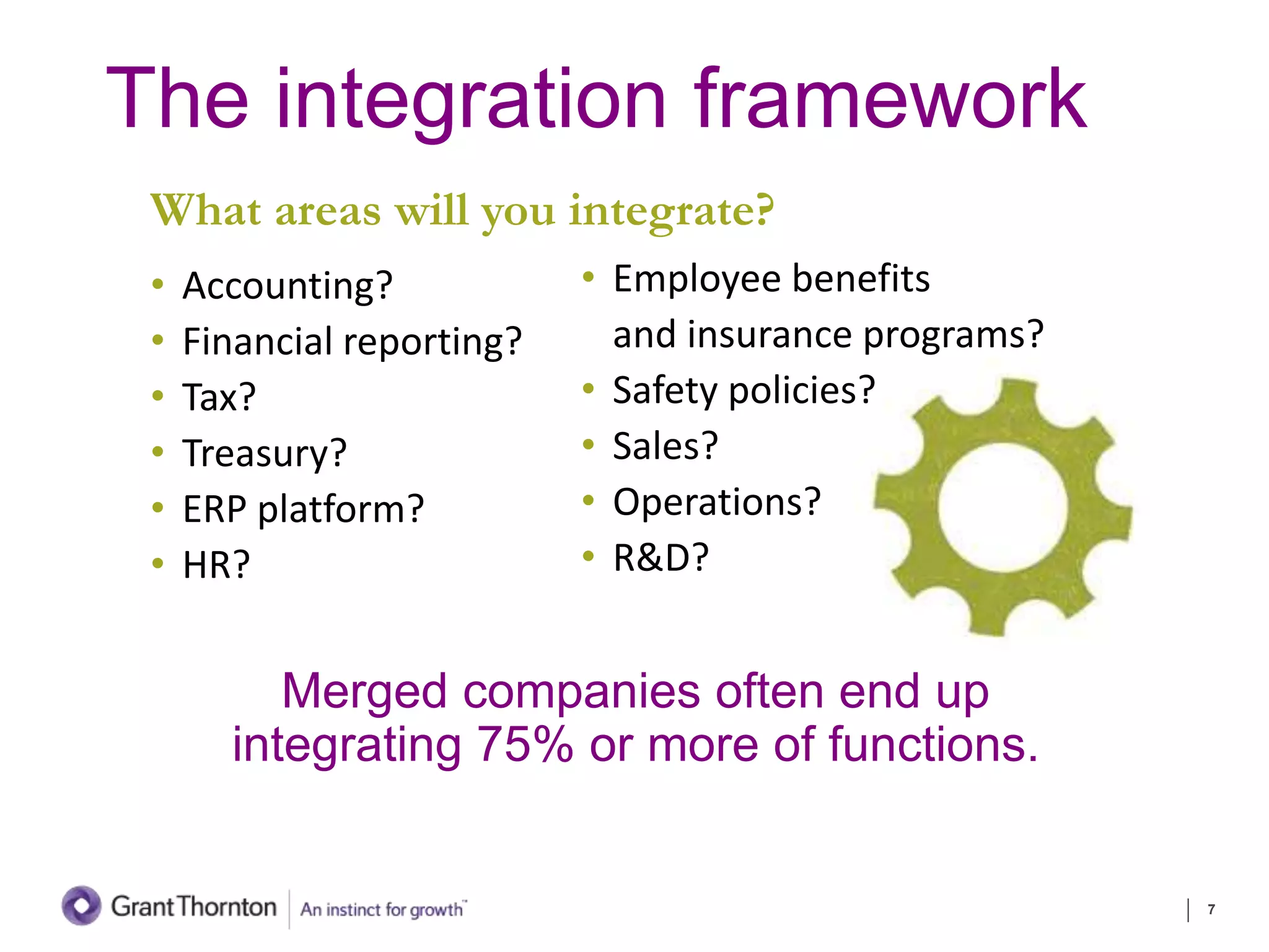 The integration framework
What areas will you integrate?
• Accounting?
• Financial reporting?
• Tax?
• Treasury?
• ERP platform?
• HR?
7
Merged companies often end up
integrating 75% or more of functions.
• Employee benefits
and insurance programs?
• Safety policies?
• Sales?
• Operations?
• R&D?
 