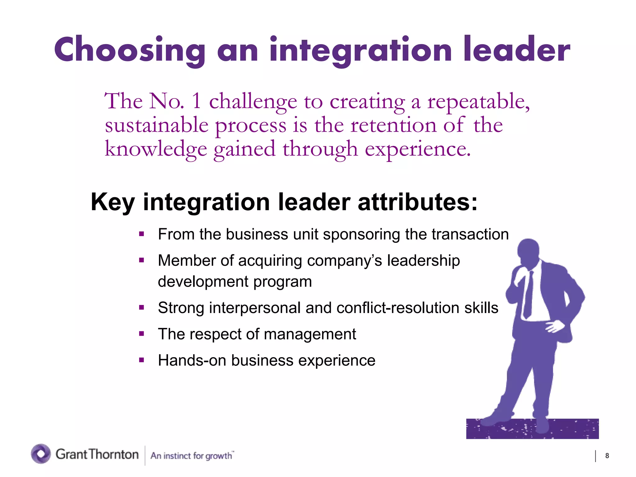 Choosing an integration leader
Key integration leader attributes:
 From the business unit sponsoring the transaction
 Member of acquiring company’s leadership
development program
 Strong interpersonal and conflict-resolution skills
 The respect of management
 Hands-on business experience
8
The No. 1 challenge to creating a repeatable,
sustainable process is the retention of the
knowledge gained through experience.
 