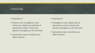 Conclusão
 Substrato A
 Mesmo com emergência mais
tardia em relação ao substrato A
apresentou maior número de
plantas emergidas ao fim do teste.
 Apresenta menor resistência ao
déficit hídrico
 Substrato B
 Emergência mais rápida, porem
apresentou menor número de
plantas emergidas ao fim do teste.
 Apresenta maior resistência ao
déficit hídrico
 
