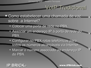 VoIP Tradicional Como estabelecer uma chamada de voz sobre  a Internet? Colocar uma porta de rede no PBX Associar um endereço IP à porta de rede do PBX  Configurar no PBX rotas telefónicas para todos os números alcançáveis via Internet Marcar o número associado ao endereço IP do PBX 