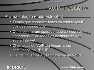 VoIP Traditional Uma solução muito estranha:  Temos que conhecer todos os endereços IP dos destinos de Voz. Ou encontrar um operador que conheça os endereços IP de todos os destinos de Voz sobre Internet. Chamadas de VoIP continuam a ser comutados no PBX IP! ...e continuamos a usar números no VoIP! 