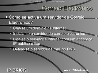 Correio Electrónico Como se activa um servidor de Correio Electrónico? Cria-se um domínio na Internet Instala-se o servidor de correio electrónico Liga-se o servidor à Internet com um endereço IP público e fixo Define-se o servidor de mail no DNS 