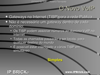 O Novo VoIP Gateways na Internet (TISP)para a rede Pública Não é necessário um  gateway  dentro de cada domínio: Os TISP podem associar números ao domínio VoIP na Internet Todas as chamadas passarão a ser locais, para qualquer destino do mundo É possível estar interligado a vários TISP em simultâneo Simples 