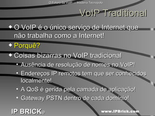 VoIP Traditional O VoIP é o único serviço de Internet que não trabalha como a Internet! Porquê? Coisas bizarras no VoIP tradicional Ausência de resolução de nomes no VoIP! Endereços IP remotos tem que ser conhecidos localmente! A QoS é gerida pela camada de aplicação! Gateway PSTN dentro de cada domínio! 