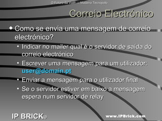 Correio Electrónico Como se envia uma mensagem de correio electrónico? Indicar no mailer qual é o servidor de saída do correio electrónico Escrever uma mensagem para um utilizador:  [email_address] Enviar a mensagem para o utilizador final Se o servidor estiver em baixo a mensagem espera num servidor de relay 
