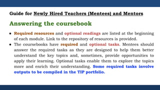 ● Required resources and optional readings are listed at the beginning
of each module. Link to the repository of resources is provided.
● The coursebooks have required and optional tasks. Mentees should
answer the required tasks as they are designed to help them better
understand the key topics and, sometimes, provide opportunities to
apply their learning. Optional tasks enable them to explore the topics
more and enrich their understanding. Some required tasks involve
outputs to be compiled in the TIP portfolio.
Guide for Newly Hired Teachers (Mentees) and Mentors
Answering the coursebook
 