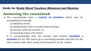 ● The coursebooks have a variety of activities which may be
accomplished through
i) individual work;
ii) collaboration with co-newly hired teacher;
iii) session with the mentor; or
iv) learning action cells (LAC).
It is recommended that the mentor and mentee establish a
schedule for the TIP catch-up or mentoring session and also for the
LAC session with other newly hired teachers in the school.
Guide for Newly Hired Teachers (Mentees) and Mentors
Answering the coursebook
 