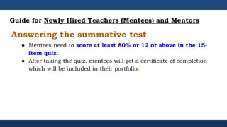 Guide for Newly Hired Teachers (Mentees) and Mentors
● Mentees need to score at least 80% or 12 or above in the 15-
item quiz.
● After taking the quiz, mentees will get a certificate of completion
which will be included in their portfolio.
Answering the summative test
 