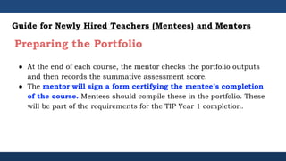 ● At the end of each course, the mentor checks the portfolio outputs
and then records the summative assessment score.
● The mentor will sign a form certifying the mentee’s completion
of the course. Mentees should compile these in the portfolio. These
will be part of the requirements for the TIP Year 1 completion.
Guide for Newly Hired Teachers (Mentees) and Mentors
Preparing the Portfolio
 