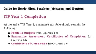 TIP Year 1 Completion
At the end of TIP Year 1, a mentee’s portfolio should contain the
following:
a. Portfolio Outputs from Courses 1-6
b. Summative Assessment Certificates of Completion for
Courses 1-6
c. Certificates of Completion for Courses 1-6
Guide for Newly Hired Teachers (Mentees) and Mentors
 