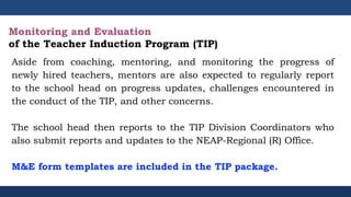 Aside from coaching, mentoring, and monitoring the progress of
newly hired teachers, mentors are also expected to regularly report
to the school head on progress updates, challenges encountered in
the conduct of the TIP, and other concerns.
The school head then reports to the TIP Division Coordinators who
also submit reports and updates to the NEAP-Regional (R) Office.
M&E form templates are included in the TIP package.
Monitoring and Evaluation
of the Teacher Induction Program (TIP)
 