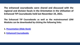 The enhanced coursebooks were shared and discussed with the
regional and division focals in the Orientation in the Utilization of
Enhanced TIP Coursebooks held last November 24, 2021.
The Enhanced TIP Coursebooks as well as the mainstreamed LDM
Modules can be downloaded by clicking the following links:
1. Presentation (Slide Deck)
2. Enhanced Coursebooks
 