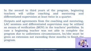 TEACHER EDUCATION COUNCIL
In the second to third years of the program, beginning
teachers will utilize coaching and mentoring and
differentiated supervision at least twice in a quarter.
Outputs and agreements from the coaching and mentoring,
LAC sessions and differentiated supervision may be utilized
as means of verification (MOV) in the teachers’ portfolios. In
case a beginning teacher was not able to complete the
program due to unforeseen circumstances, he/she must be
given an extension not exceeding three months to finish the
program.
National Educators Academy of the Philippines
 