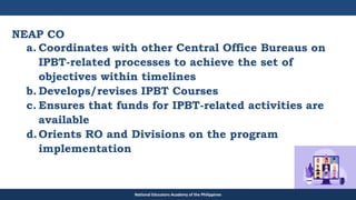 TEACHER EDUCATION COUNCIL
NEAP CO
a. Coordinates with other Central Office Bureaus on
IPBT-related processes to achieve the set of
objectives within timelines
b. Develops/revises IPBT Courses
c. Ensures that funds for IPBT-related activities are
available
d.Orients RO and Divisions on the program
implementation
National Educators Academy of the Philippines
 