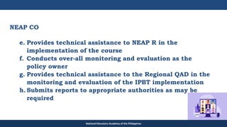 TEACHER EDUCATION COUNCIL
NEAP CO
e. Provides technical assistance to NEAP R in the
implementation of the course
f. Conducts over-all monitoring and evaluation as the
policy owner
g. Provides technical assistance to the Regional QAD in the
monitoring and evaluation of the IPBT implementation
h. Submits reports to appropriate authorities as may be
required
National Educators Academy of the Philippines
 