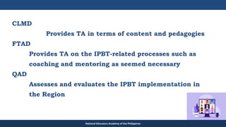 TEACHER EDUCATION COUNCIL
CLMD
Provides TA in terms of content and pedagogies
FTAD
Provides TA on the IPBT-related processes such as
coaching and mentoring as seemed necessary
QAD
Assesses and evaluates the IPBT implementation in
the Region
National Educators Academy of the Philippines
 
