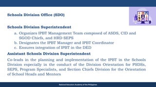 TEACHER EDUCATION COUNCIL
Schools Division Office (SDO)
Schools Division Superintendent
a. Organizes IPBT Management Team composed of ASDS, CID and
SGOD Chiefs, and HRD SEPS
b. Designates the IPBT Manager and IPBT Coordinator
c. Ensures integration of IPBT in the DED
Assistant Schools Division Superintendent
Co-leads in the planning and implementation of the IPBT in the Schools
Division especially in the conduct of the Division Orientation for PSDSs,
SEPS, Program Specialists, and Section Chiefs Division for the Orientation
of School Heads and Mentors
National Educators Academy of the Philippines
 