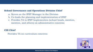 TEACHER EDUCATION COUNCIL
School Governance and Operations Division Chief
a. Serves as the IPBT Manager in the Division
b. Co-leads the planning and implementation of IPBT
c. Provides TA to IPBT Implementers (school heads, mentors,
mentees, and others) on administrative concerns
CID Chief
Provides TA on curriculum concerns
National Educators Academy of the Philippines
 