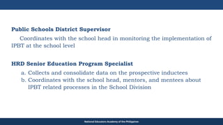 TEACHER EDUCATION COUNCIL
Public Schools District Supervisor
Coordinates with the school head in monitoring the implementation of
IPBT at the school level
HRD Senior Education Program Specialist
a. Collects and consolidate data on the prospective inductees
b. Coordinates with the school head, mentors, and mentees about
IPBT related processes in the School Division
National Educators Academy of the Philippines
 