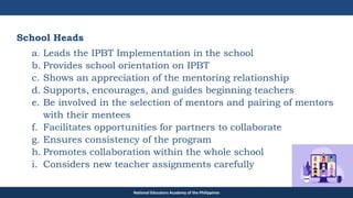 TEACHER EDUCATION COUNCIL
School Heads
a. Leads the IPBT Implementation in the school
b. Provides school orientation on IPBT
c. Shows an appreciation of the mentoring relationship
d. Supports, encourages, and guides beginning teachers
e. Be involved in the selection of mentors and pairing of mentors
with their mentees
f. Facilitates opportunities for partners to collaborate
g. Ensures consistency of the program
h. Promotes collaboration within the whole school
i. Considers new teacher assignments carefully
National Educators Academy of the Philippines
 