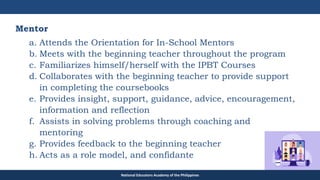 TEACHER EDUCATION COUNCIL
Mentor
a. Attends the Orientation for In-School Mentors
b. Meets with the beginning teacher throughout the program
c. Familiarizes himself/herself with the IPBT Courses
d. Collaborates with the beginning teacher to provide support
in completing the coursebooks
e. Provides insight, support, guidance, advice, encouragement,
information and reflection
f. Assists in solving problems through coaching and
mentoring
g. Provides feedback to the beginning teacher
h. Acts as a role model, and confidante
National Educators Academy of the Philippines
 