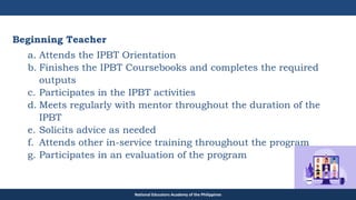 TEACHER EDUCATION COUNCIL
Beginning Teacher
a. Attends the IPBT Orientation
b. Finishes the IPBT Coursebooks and completes the required
outputs
c. Participates in the IPBT activities
d. Meets regularly with mentor throughout the duration of the
IPBT
e. Solicits advice as needed
f. Attends other in-service training throughout the program
g. Participates in an evaluation of the program
National Educators Academy of the Philippines
 