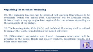 TEACHER EDUCATION COUNCIL
Organizing the In-School Mentoring
25. The beginning teachers will be provided Self-Learning Coursebooks to be
completed within one school year. Coursebooks will be available online.
Schools Leaders may opt to give hard copies of the coursebooks depending on
the availability of the budget.
26. The Learning Action Cells (LACs) and In-School Mentoring shall be utilized
to support the teachers undertaking the guided self-study.
27. Differentiated supervision and formal classroom observation will be
provided by the School Heads and master teachers, department heads, and
other senior teachers.
National Educators Academy of the Philippines
 