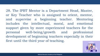 TEACHER EDUCATION COUNCIL
28. The IPBT Mentor is a Department Head, Master,
or Key Teacher who is assigned to orient, mentor,
and supervise a beginning teacher. Mentoring
includes the intellectual, moral, and emotional
support given by more experienced teachers for the
personal well-being/growth and professional
development of beginning teachers especially in their
first until the third year of teaching.
National Educators Academy of the Philippines
 