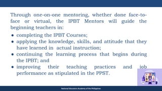 TEACHER EDUCATION COUNCIL
Through one-on-one mentoring, whether done face-to-
face or virtual, the IPBT Mentors will guide the
beginning teachers in:
● completing the IPBT Courses;
● applying the knowledge, skills, and attitude that they
have learned in actual instruction;
● continuing the learning process that begins during
the IPBT; and
● improving their teaching practices and job
performance as stipulated in the PPST.
National Educators Academy of the Philippines
 