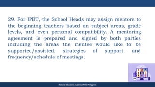 TEACHER EDUCATION COUNCIL
29. For IPBT, the School Heads may assign mentors to
the beginning teachers based on subject areas, grade
levels, and even personal compatibility. A mentoring
agreement is prepared and signed by both parties
including the areas the mentee would like to be
supported/assisted, strategies of support, and
frequency/schedule of meetings.
National Educators Academy of the Philippines
 