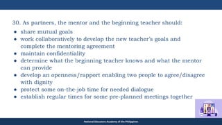 TEACHER EDUCATION COUNCIL
30. As partners, the mentor and the beginning teacher should:
● share mutual goals
● work collaboratively to develop the new teacher’s goals and
complete the mentoring agreement
● maintain confidentiality
● determine what the beginning teacher knows and what the mentor
can provide
● develop an openness/rapport enabling two people to agree/disagree
with dignity
● protect some on-the-job time for needed dialogue
● establish regular times for some pre-planned meetings together
National Educators Academy of the Philippines
 