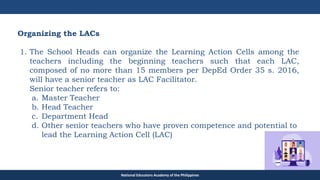 TEACHER EDUCATION COUNCIL
Organizing the LACs
1. The School Heads can organize the Learning Action Cells among the
teachers including the beginning teachers such that each LAC,
composed of no more than 15 members per DepEd Order 35 s. 2016,
will have a senior teacher as LAC Facilitator.
Senior teacher refers to:
a. Master Teacher
b. Head Teacher
c. Department Head
d. Other senior teachers who have proven competence and potential to
lead the Learning Action Cell (LAC)
National Educators Academy of the Philippines
 