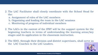 TEACHER EDUCATION COUNCIL
2. The LAC Facilitator shall closely coordinate with the School Head for
the:
a. Assignment of roles of the LAC members
b. Organizing and leading the team in the LAC sessions
c. Monitoring of progress of individual members
2. The LACs in the context of the IPBT will be the support system for the
beginning teachers in terms of understanding the learning areas/key
stages and its application in the classroom instruction.
2. The SDO, through their division and district supervisors, shall serve as
the LAC Coaches to the LAC Leaders.
National Educators Academy of the Philippines
 