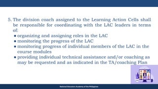TEACHER EDUCATION COUNCIL
5. The division coach assigned to the Learning Action Cells shall
be responsible for coordinating with the LAC leaders in terms
of:
● organizing and assigning roles in the LAC
● monitoring the progress of the LAC
● monitoring progress of individual members of the LAC in the
course modules
● providing individual technical assistance and/or coaching as
may be requested and as indicated in the TA/coaching Plan
National Educators Academy of the Philippines
 