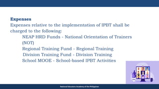 TEACHER EDUCATION COUNCIL
National Educators Academy of the Philippines
Expenses
Expenses relative to the implementation of IPBT shall be
charged to the following:
NEAP HRD Funds - National Orientation of Trainers
(NOT)
Regional Training Fund - Regional Training
Division Training Fund - Division Training
School MOOE - School-based IPBT Activities
 