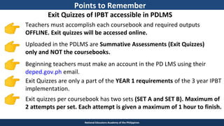 TEACHER EDUCATION COUNCIL
National Educators Academy of the Philippines
Exit Quizzes of IPBT accessible in PDLMS
Uploaded in the PDLMS are Summative Assessments (Exit Quizzes)
only and NOT the coursebooks.
Beginning teachers must make an account in the PD LMS using their
deped.gov.ph email.
Teachers must accomplish each coursebook and required outputs
OFFLINE. Exit quizzes will be accessed online.
Exit quizzes per coursebook has two sets (SET A and SET B). Maximum of
2 attempts per set. Each attempt is given a maximum of 1 hour to finish.
Exit Quizzes are only a part of the YEAR 1 requirements of the 3 year IPBT
implementation.
Points to Remember
 
