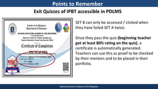 TEACHER EDUCATION COUNCIL
National Educators Academy of the Philippines
Exit Quizzes of IPBT accessible in PDLMS
SET B can only be accessed / clicked when
they have failed SET A twice.
Once they pass the quiz (beginning teacher
got at least 80% rating on the quiz), a
certificate is automatically generated.
Teachers can use this as proof to be checked
by their mentors and to be placed in their
portfolio.
Points to Remember
 
