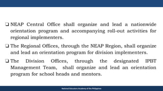 TEACHER EDUCATION COUNCIL
❏ NEAP Central Office shall organize and lead a nationwide
orientation program and accompanying roll-out activities for
regional implementers.
❏ The Regional Offices, through the NEAP Region, shall organize
and lead an orientation program for division implementers.
❏ The Division Offices, through the designated IPBT
Management Team, shall organize and lead an orientation
program for school heads and mentors.
National Educators Academy of the Philippines
 