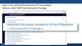 TEACHER EDUCATION COUNCIL
National Educators Academy of the Philippines
Step 3: You will find the Enhanced TIP Coursebook
Quizzes under NEAP Communication Package.
 