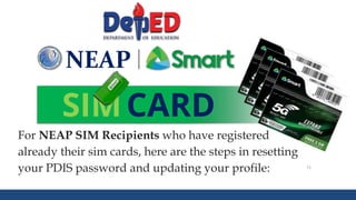 DEPARTMENT OF EDUCATION 71
NEAP
SIMCARD
For NEAP SIM Recipients who have registered
already their sim cards, here are the steps in resetting
your PDIS password and updating your profile:
 