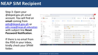 NEAP SIM Recipient
DEPARTMENT OF EDUCATION 74
Step 3: Open your
@deped.gov.ph email
account. You will find an
email coming from
pdis@deped.gov.ph or
pdis.neap@neap.ph.education
with subject line Reset
Password Notification.
If there is no email from
the PDIS in your Inbox,
kindly check your SPAM
folder.
 