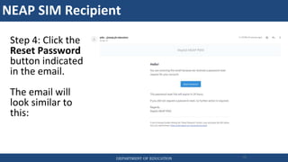 NEAP SIM Recipient
DEPARTMENT OF EDUCATION 75
Step 4: Click the
Reset Password
button indicated
in the email.
The email will
look similar to
this:
 