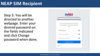 NEAP SIM Recipient
DEPARTMENT OF EDUCATION 76
Step 5: You will be
directed to another
webpage. Enter your
desired password on
the fields indicated
and click Change
password when done.
 