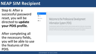 NEAP SIM Recipient
DEPARTMENT OF EDUCATION 77
Step 6: After a
successful password
reset, you will be
directed to update
your PDIS profile.
After completing all
the necessary fields,
you will be able to use
the features of the
PDIS.
 