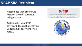 NEAP SIM Recipient
DEPARTMENT OF EDUCATION 78
Please note that other PDIS
features are still currently
being updated.
Additionally, your PDIS
password does not affect your
DepEd email password (vice-
versa).
 