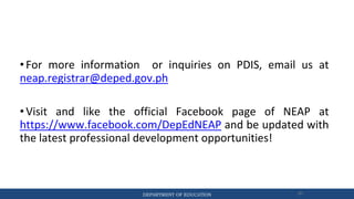 DEPARTMENT OF EDUCATION 80
• For more information or inquiries on PDIS, email us at
neap.registrar@deped.gov.ph
• Visit and like the official Facebook page of NEAP at
https://www.facebook.com/DepEdNEAP and be updated with
the latest professional development opportunities!
 