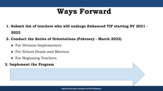 National Educators Academy of the Philippines
1. Submit list of teachers who will undergo Enhanced TIP starting SY 2021 -
2022
2. Conduct the Series of Orientations (February - March 2022)
● For Division Implementers
● For School Heads and Mentors
● For Beginning Teachers
3. Implement the Program
Ways Forward
 